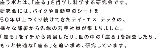 座ラボとは、「座る」を哲学し科学する研究会です。研究会には、バイクや自動車のシートを50年以上つくり続けてきたテイ・エス テックの、様々な部署から集まった先鋭の若手社員が集まりました。「座る」をイチから議論したり、世の中の「座る」を調査したり、もっと快適な「座る」を追い求め、研究しています。