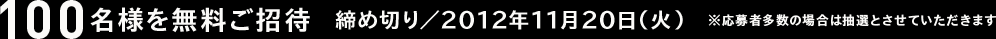 100名様を無料ご招待　締め切り／2012年11月20日（火）　※応募者多数の場合は抽選とさせていただきます