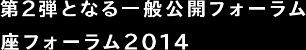 第2弾となる一般公開フォーラム 座フォーラム2014