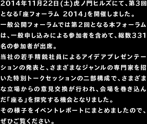 2014年11月22日(土)虎ノ門ヒルズにて、第3回となる「座フォーラム 2014」を開催しました。一般公開フォーラムでは第２回となる本フォーラムは、一般申し込みによる参加者を含めて、総数331名の参加者が出席。当社の若手精鋭社員によるアイデアプレゼンテーションの発表と、さまざまなジャンルの専門家を招いた特別トークセッションの二部構成で、さまざまな立場からの意見交換が行われ、会場を巻き込んだ「座る」を探究する機会となりました。その様子をイベントレポートにまとめましたので、ぜひご覧ください。