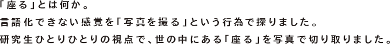 「座る」とは何か。言語化できない感覚を「写真を撮る」という行為で探りました。研究生ひとりひとりの視点で、世の中にある「座る」を写真で切り取りました。