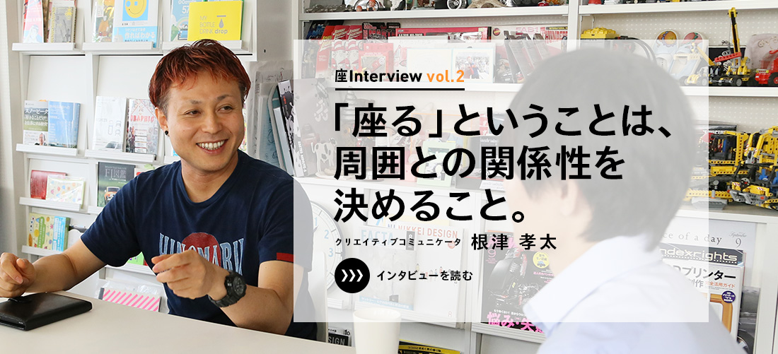 座Interview vol.2 「「座る」ということは、周囲との関係性を決めること。」クリエイティブコミュニケータ 根津 孝太