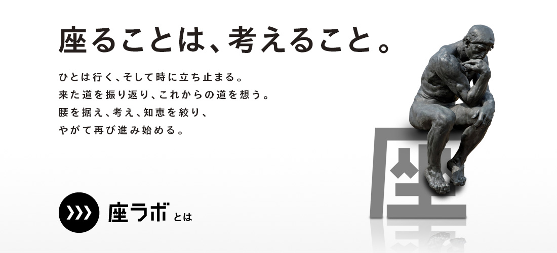 座ることは、考えること。ひとは行く、そして時に立ち止まる。来た道を振り返り、これからの道を想う。腰を据え、考え、知恵を絞り、やがて再び進み始める。座ラボとは