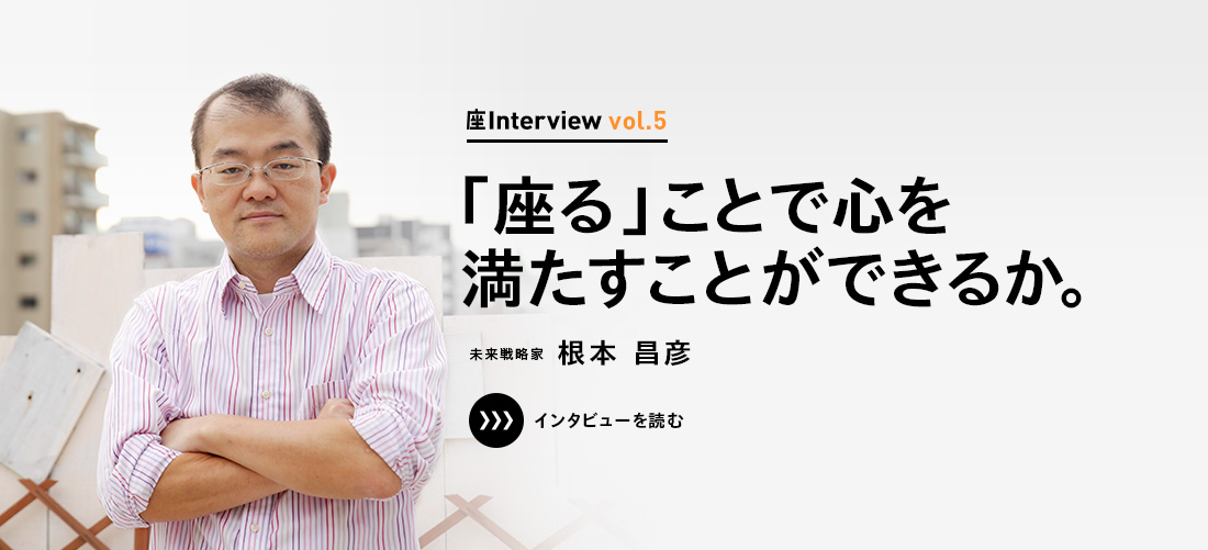 座Interview vol.5 「「座る」ことで心を満たすことができるか。」未来戦略家 根本 昌彦