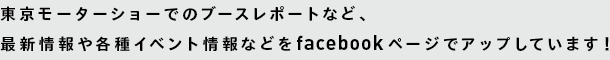 東京モーターショーでのブースレポートなど、最新情報や各種イベント情報などをfacebookページでアップしています！