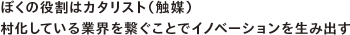 ぼくの役割はカタリスト（触媒） 村化している業界を繋ぐことでイノベーションを生み出す