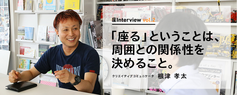 座Interview vol.2 「「座る」ということは、周囲との関係性を決めること。」クリエイティブコミュニケータ 根津 孝太