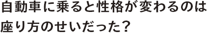 自動車に乗ると性格が変わるのは座り方のせいだった？