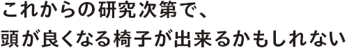 これからの研究次第で、頭が良くなる椅子が出来るかもしれない