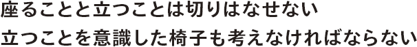 座ることと立つことは切りはなせない。立つことを意識した椅子も考えなければならない。