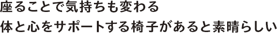 座ることで気持ちも変わる。体と心をサポートする椅子があると素晴らしい。