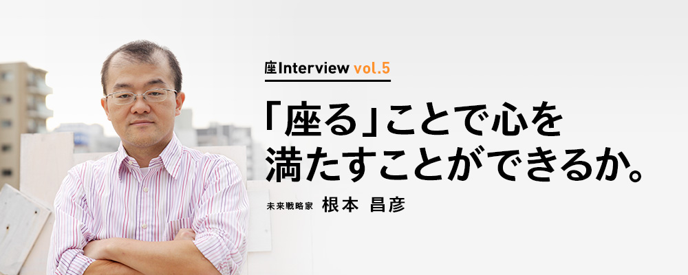 座Interview vol.5 「「座る」ことで心を満たすことができるか。」未来戦略家 根本 昌彦