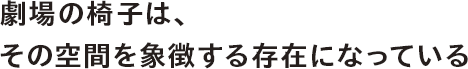 劇場の椅子は、その空間を象徴する存在になっている