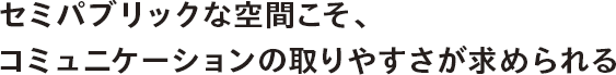 セミパブリックな空間こそ、コミュニケーションの取りやすさが求められる