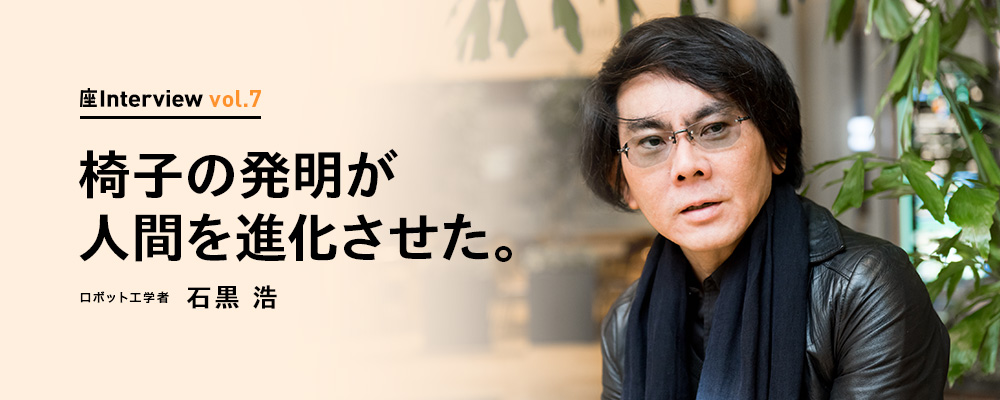 座Interview vol.7 「椅子の発明が人間を進化させた。」ロボット工学者 石黒 浩