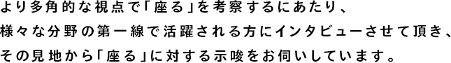 より多角的な視点で「座る」を考察するにあたり、様々な分野の第一線で活躍される方にインタビューさせて頂き、その見地から「座る」に対する示唆をお伺いしています。