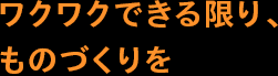 ワクワクできる限り、ものづくりを