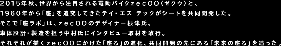 2015年秋、世界から注目される電動バイクzecOO（ゼクウ）と、1960年から「座」を追究してきたテイ・エス テックがシートを共同開発した。そこで「座ラボ」は、zecOOのデザイナー根津氏、車体設計・製造を担う中村氏にインタビュー取材を敢行。それぞれが描くzecOOにかけた「座る」の進化、共同開発の先にある「未来の座る」を追った。