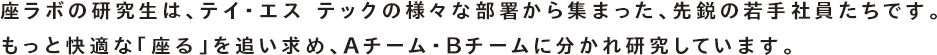 座ラボの研究生は、テイ・エス テックの様々な部署から集まった、先鋭の若手社員たちです。もっと快適な「座る」を追い求め、Aチーム・Bチームに分かれ研究しています。