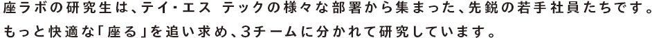 座ラボの研究生は、テイ・エス テックの様々な部署から集まった、先鋭の若手社員たちです。もっと快適な「座る」を追い求め、3チームに分かれて研究しています。