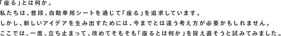 「座る」とは何か。私たちは、普段、自動車用シートを通じて「座る」を追求しています。しかし、新しいアイデアを生み出すためには、今までとは違う考え方が必要かもしれません。ここでは、一度、立ち止まって、改めてそもそも「座るとは何か」を捉え直そうと試みてみました。